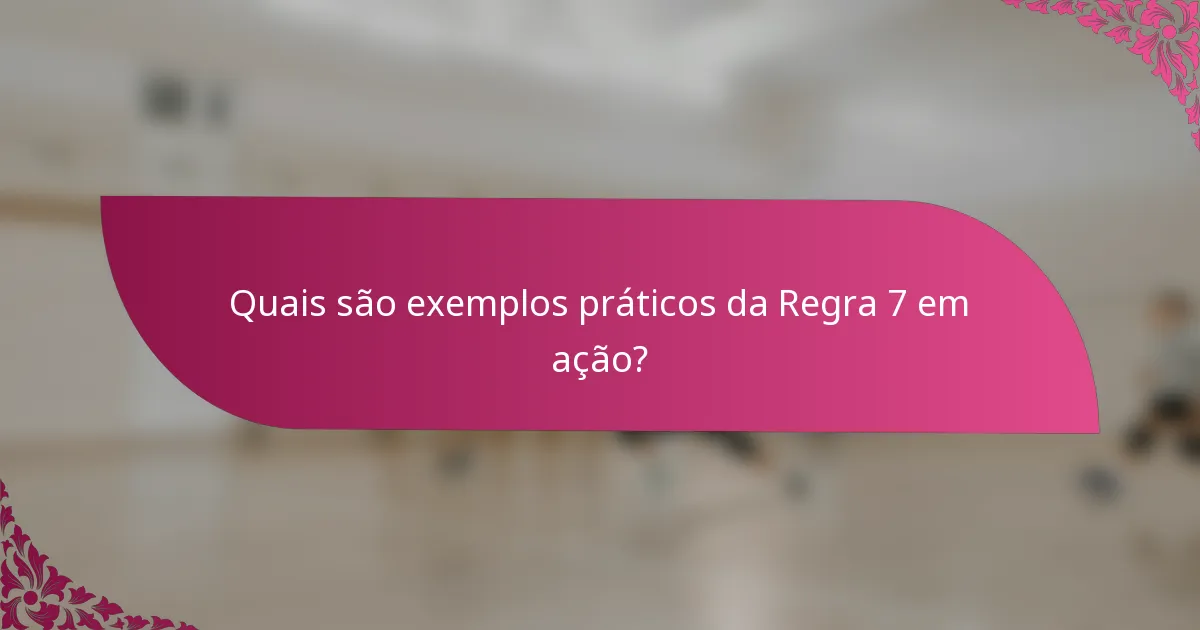 Quais são exemplos práticos da Regra 7 em ação?